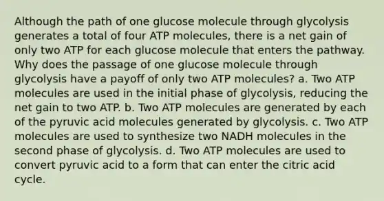 Although the path of one glucose molecule through glycolysis generates a total of four ATP molecules, there is a net gain of only two ATP for each glucose molecule that enters the pathway. Why does the passage of one glucose molecule through glycolysis have a payoff of only two ATP molecules? a. Two ATP molecules are used in the initial phase of glycolysis, reducing the net gain to two ATP. b. Two ATP molecules are generated by each of the pyruvic acid molecules generated by glycolysis. c. Two ATP molecules are used to synthesize two NADH molecules in the second phase of glycolysis. d. Two ATP molecules are used to convert pyruvic acid to a form that can enter the citric acid cycle.