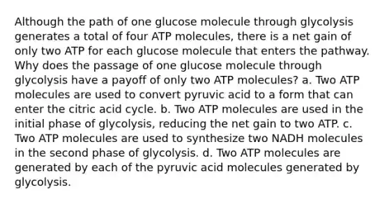 Although the path of one glucose molecule through glycolysis generates a total of four ATP molecules, there is a net gain of only two ATP for each glucose molecule that enters the pathway. Why does the passage of one glucose molecule through glycolysis have a payoff of only two ATP molecules? a. Two ATP molecules are used to convert pyruvic acid to a form that can enter the citric acid cycle. b. Two ATP molecules are used in the initial phase of glycolysis, reducing the net gain to two ATP. c. Two ATP molecules are used to synthesize two NADH molecules in the second phase of glycolysis. d. Two ATP molecules are generated by each of the pyruvic acid molecules generated by glycolysis.