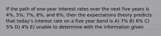 If the path of one-year interest rates over the next five years is 4%, 5%, 7%, 8%, and 6%, then the expectations theory predicts that today's interest rate on a five year bond is A) 7% B) 6% C) 5% D) 4% E) unable to determine with the information given