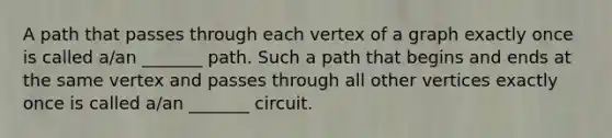 A path that passes through each vertex of a graph exactly once is called​ a/an _______ path. Such a path that begins and ends at the same vertex and passes through all other vertices exactly once is called​ a/an _______ circuit.