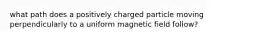 what path does a positively charged particle moving perpendicularly to a uniform magnetic field follow?