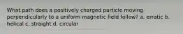 What path does a positively charged particle moving perpendicularly to a uniform magnetic field follow? a. erratic b. helical c. straight d. circular