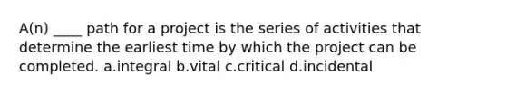 A(n) ____ path for a project is the series of activities that determine the earliest time by which the project can be completed. a.integral b.vital c.critical d.incidental