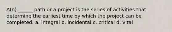 A(n) ______ path or a project is the series of activities that determine the earliest time by which the project can be completed. a. integral b. incidental c. critical d. vital