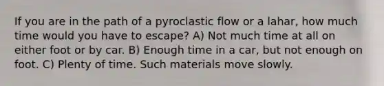 If you are in the path of a pyroclastic flow or a lahar, how much time would you have to escape? A) Not much time at all on either foot or by car. B) Enough time in a car, but not enough on foot. C) Plenty of time. Such materials move slowly.