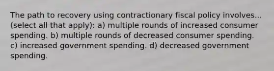 The path to recovery using contractionary <a href='https://www.questionai.com/knowledge/kPTgdbKdvz-fiscal-policy' class='anchor-knowledge'>fiscal policy</a> involves... (select all that apply): a) multiple rounds of increased consumer spending. b) multiple rounds of decreased consumer spending. c) increased government spending. d) decreased government spending.