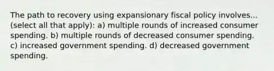 The path to recovery using expansionary fiscal policy involves... (select all that apply): a) multiple rounds of increased consumer spending. b) multiple rounds of decreased consumer spending. c) increased government spending. d) decreased government spending.