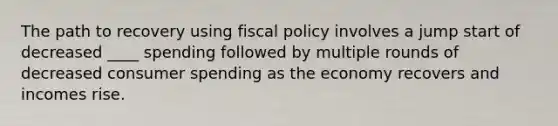 The path to recovery using fiscal policy involves a jump start of decreased ____ spending followed by multiple rounds of decreased consumer spending as the economy recovers and incomes rise.