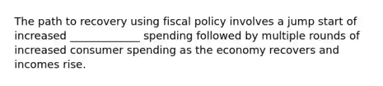 The path to recovery using fiscal policy involves a jump start of increased _____________ spending followed by multiple rounds of increased consumer spending as the economy recovers and incomes rise.