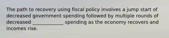 The path to recovery using fiscal policy involves a jump start of decreased government spending followed by multiple rounds of decreased _____________ spending as the economy recovers and incomes rise.