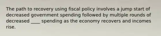 The path to recovery using fiscal policy involves a jump start of decreased government spending followed by multiple rounds of decreased ____ spending as the economy recovers and incomes rise.