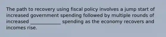 The path to recovery using fiscal policy involves a jump start of increased government spending followed by multiple rounds of increased _____________ spending as the economy recovers and incomes rise.