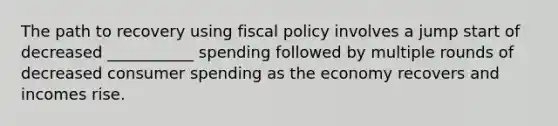 The path to recovery using fiscal policy involves a jump start of decreased ___________ spending followed by multiple rounds of decreased consumer spending as the economy recovers and incomes rise.