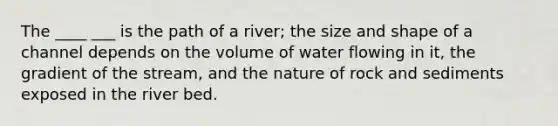 The ____ ___ is the path of a river; the size and shape of a channel depends on the volume of water flowing in it, the gradient of the stream, and the nature of rock and sediments exposed in the river bed.