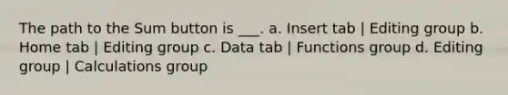 The path to the Sum button is ___. a. Insert tab | Editing group b. Home tab | Editing group c. Data tab | Functions group d. Editing group | Calculations group