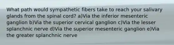 What path would sympathetic fibers take to reach your salivary glands from the spinal cord? a)Via the inferior mesenteric ganglion b)Via the superior cervical ganglion c)Via the lesser splanchnic nerve d)Via the superior mesenteric ganglion e)Via the greater splanchnic nerve