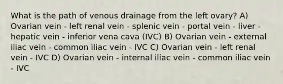 What is the path of venous drainage from the left ovary? A) Ovarian vein - left renal vein - splenic vein - portal vein - liver - hepatic vein - inferior vena cava (IVC) B) Ovarian vein - external iliac vein - common iliac vein - IVC C) Ovarian vein - left renal vein - IVC D) Ovarian vein - internal iliac vein - common iliac vein - IVC