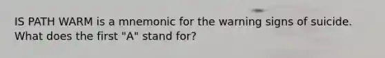 IS PATH WARM is a mnemonic for the warning signs of suicide. What does the first "A" stand for?
