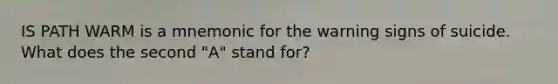 IS PATH WARM is a mnemonic for the warning signs of suicide. What does the second "A" stand for?