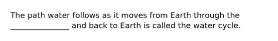 The path water follows as it moves from Earth through the _______________ and back to Earth is called the water cycle.