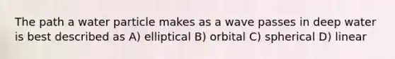 The path a water particle makes as a wave passes in deep water is best described as A) elliptical B) orbital C) spherical D) linear