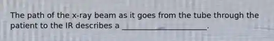 The path of the x-ray beam as it goes from the tube through the patient to the IR describes a ______________________.