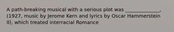 A path-breaking musical with a serious plot was ______________, (1927, music by Jerome Kern and lyrics by Oscar Hammerstein II), which treated interracial Romance
