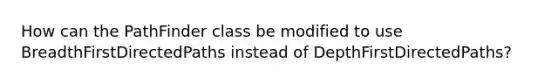 How can the PathFinder class be modified to use BreadthFirstDirectedPaths instead of DepthFirstDirectedPaths?