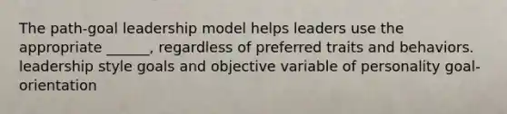 The path-goal leadership model helps leaders use the appropriate ______, regardless of preferred traits and behaviors. leadership style goals and objective variable of personality goal-orientation