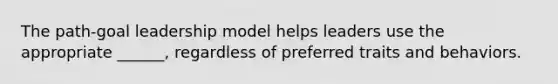 The path-goal leadership model helps leaders use the appropriate ______, regardless of preferred traits and behaviors.