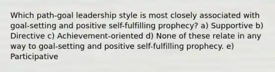 Which path-goal leadership style is most closely associated with goal-setting and positive self-fulfilling prophecy? a) Supportive b) Directive c) Achievement-oriented d) None of these relate in any way to goal-setting and positive self-fulfilling prophecy. e) Participative