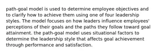 path-goal model is used to determine employee objectives and to clarify how to achieve them using one of four leadership styles. The model focuses on how leaders influence employees' perceptions of their goals and the paths they follow toward goal attainment. the path-goal model uses situational factors to determine the leadership style that affects goal achievement through performance and satisfaction.