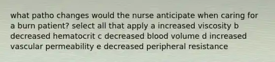 what patho changes would the nurse anticipate when caring for a burn patient? select all that apply a increased viscosity b decreased hematocrit c decreased blood volume d increased vascular permeability e decreased peripheral resistance