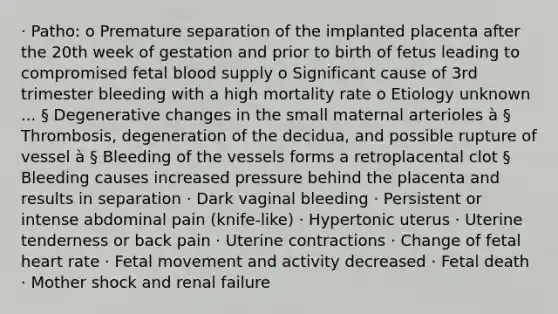 · Patho: o Premature separation of the implanted placenta after the 20th week of gestation and prior to birth of fetus leading to compromised fetal blood supply o Significant cause of 3rd trimester bleeding with a high mortality rate o Etiology unknown ... § Degenerative changes in the small maternal arterioles à § Thrombosis, degeneration of the decidua, and possible rupture of vessel à § Bleeding of the vessels forms a retroplacental clot § Bleeding causes increased pressure behind the placenta and results in separation · Dark vaginal bleeding · Persistent or intense abdominal pain (knife-like) · Hypertonic uterus · Uterine tenderness or back pain · Uterine contractions · Change of fetal heart rate · Fetal movement and activity decreased · Fetal death · Mother shock and renal failure