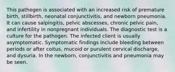 This pathogen is associated with an increased risk of premature birth, stillbirth, neonatal conjunctivitis, and newborn pneumonia. It can cause salpingitis, pelvic abscesses, chronic pelvic pain, and infertility in nonpregnant individuals. The diagnostic test is a culture for the pathogen. The infected client is usually asymptomatic. Symptomatic findings include bleeding between periods or after coitus, mucoid or purulent cervical discharge, and dysuria. In the newborn, conjunctivitis and pneumonia may be seen.