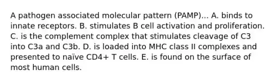 A pathogen associated molecular pattern (PAMP)... A. binds to innate receptors. B. stimulates B cell activation and proliferation. C. is the complement complex that stimulates cleavage of C3 into C3a and C3b. D. is loaded into MHC class II complexes and presented to naïve CD4+ T cells. E. is found on the surface of most human cells.