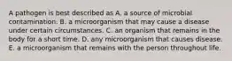 A pathogen is best described as A. a source of microbial contamination. B. a microorganism that may cause a disease under certain circumstances. C. an organism that remains in the body for a short time. D. any microorganism that causes disease. E. a microorganism that remains with the person throughout life.