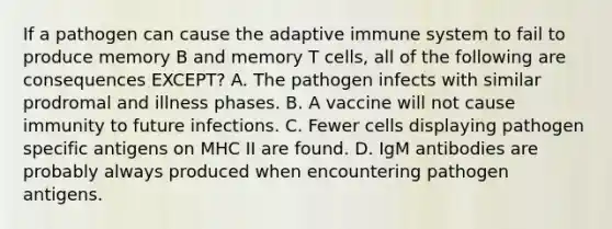 If a pathogen can cause the adaptive immune system to fail to produce memory B and memory T cells, all of the following are consequences EXCEPT? A. The pathogen infects with similar prodromal and illness phases. B. A vaccine will not cause immunity to future infections. C. Fewer cells displaying pathogen specific antigens on MHC II are found. D. IgM antibodies are probably always produced when encountering pathogen antigens.