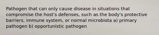 Pathogen that can only cause disease in situations that compromise the host's defenses, such as the body's protective barriers, immune system, or normal microbiota a) primary pathogen b) opportunistic pathogen