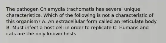 The pathogen Chlamydia trachomatis has several unique characteristics. Which of the following is not a characteristic of this organism? A. An extracellular form called an reticulate body B. Must infect a host cell in order to replicate C. Humans and cats are the only known hosts