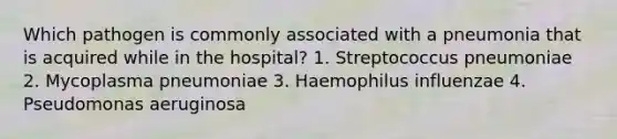 Which pathogen is commonly associated with a pneumonia that is acquired while in the hospital? 1. Streptococcus pneumoniae 2. Mycoplasma pneumoniae 3. Haemophilus influenzae 4. Pseudomonas aeruginosa