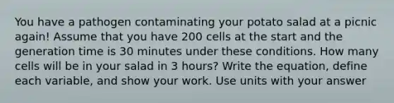 You have a pathogen contaminating your potato salad at a picnic again! Assume that you have 200 cells at the start and the generation time is 30 minutes under these conditions. How many cells will be in your salad in 3 hours? Write the equation, define each variable, and show your work. Use units with your answer