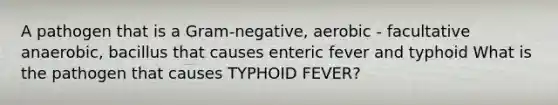 A pathogen that is a Gram-negative, aerobic - facultative anaerobic, bacillus that causes enteric fever and typhoid What is the pathogen that causes TYPHOID FEVER?