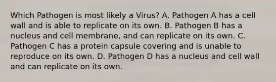 Which Pathogen is most likely a Virus? A. Pathogen A has a cell wall and is able to replicate on its own. B. Pathogen B has a nucleus and cell membrane, and can replicate on its own. C. Pathogen C has a protein capsule covering and is unable to reproduce on its own. D. Pathogen D has a nucleus and cell wall and can replicate on its own.