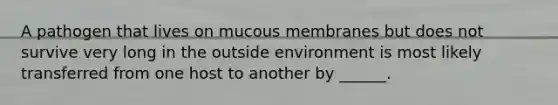 A pathogen that lives on mucous membranes but does not survive very long in the outside environment is most likely transferred from one host to another by ______.