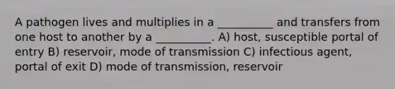 A pathogen lives and multiplies in a __________ and transfers from one host to another by a __________. A) host, susceptible portal of entry B) reservoir, mode of transmission C) infectious agent, portal of exit D) mode of transmission, reservoir