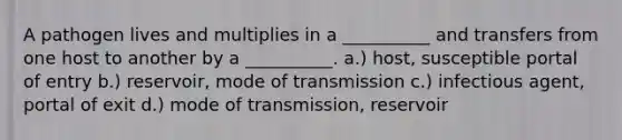 A pathogen lives and multiplies in a __________ and transfers from one host to another by a __________. a.) host, susceptible portal of entry b.) reservoir, mode of transmission c.) infectious agent, portal of exit d.) mode of transmission, reservoir