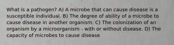 What is a pathogen? A) A microbe that can cause disease is a susceptible individual. B) The degree of ability of a microbe to cause disease in another organism. C) The colonization of an organism by a microorganism - with or without disease. D) The capacity of microbes to cause disease