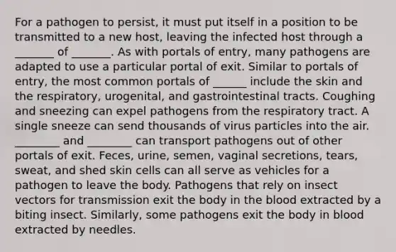 For a pathogen to persist, it must put itself in a position to be transmitted to a new host, leaving the infected host through a _______ of _______. As with portals of entry, many pathogens are adapted to use a particular portal of exit. Similar to portals of entry, the most common portals of ______ include the skin and the respiratory, urogenital, and gastrointestinal tracts. Coughing and sneezing can expel pathogens from the respiratory tract. A single sneeze can send thousands of virus particles into the air. ________ and ________ can transport pathogens out of other portals of exit. Feces, urine, semen, vaginal secretions, tears, sweat, and shed skin cells can all serve as vehicles for a pathogen to leave the body. Pathogens that rely on insect vectors for transmission exit the body in the blood extracted by a biting insect. Similarly, some pathogens exit the body in blood extracted by needles.