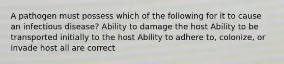 A pathogen must possess which of the following for it to cause an infectious disease? Ability to damage the host Ability to be transported initially to the host Ability to adhere to, colonize, or invade host all are correct